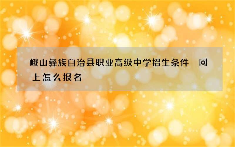 峨山彝族自治县职业高级中学招生条件 网上怎么报名